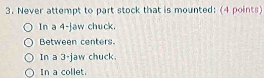 Never attempt to part stock that is mounted: (4 points)
In a 4 -jaw chuck.
Between centers.
In a 3 -jaw chuck.
In a collet.