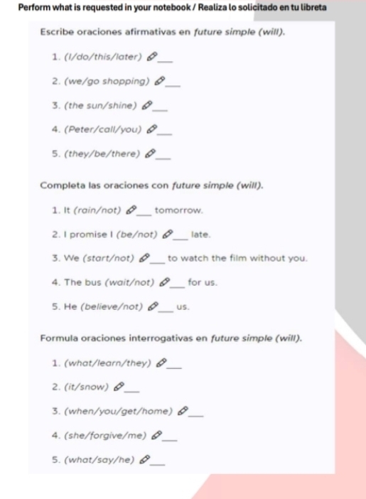 Perform what is requested in your notebook / Realiza lo solicitado en tu libreta 
Escribe oraciones afirmativas en future simple (will). 
1. (I/do/this/later)_ 
2. (we/go shopping)_ 
3. (the sun/shine) 1_ 
4. (Peter/call/you) 6_ 
5. (they/be/there)_ 
Completa las oraciones con future simple (will). 
_ 
1. It (rain/not) tomorrow. 
2. I promise I (be/not) _late. 
3. We (start/not) _to watch the film without you. 
_ 
4. The bus (wait/not) for us. 
5. He (believe/not) _US. 
Formula oraciones interrogativas en future simple (will). 
_ 
1. (what/learn/they) 6 
2. (it/snow) a_ 
3. (when/you/get/home)_ 
4. (she/forgive/me)_ 
5. (what/say/he) _