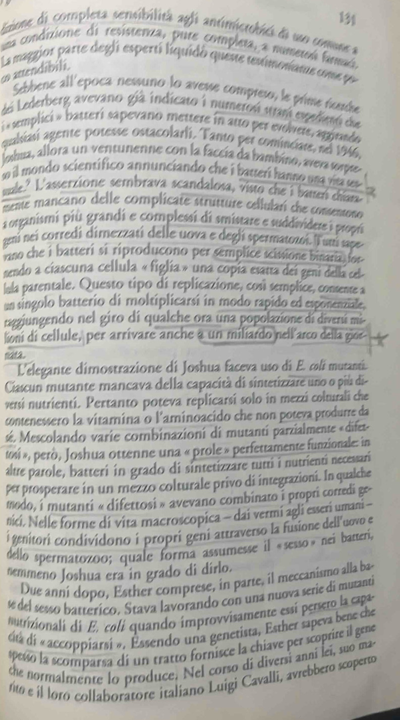 isione di completa sensibilitã agfi antimicrobics di uo comunca
um condizione di resisteriza, pure completa, a numeton fanmó
La maggior parte degli espertí liquidó quente tenimonane come po
∞  aendibili.
Sebbene all'epoca nessuno lo avesse compres, le prime nunde
Lá Lederberg avevano già indicato 1 numeron utran exedieró de
i « semplici » batterí sapevano mettere in atto per evolere, agginado
qualisiasí agente potesse ostacolarli. Tanto per cominciare, nel 1946,
Jobua, allora un ventunenne con la faccía da bambino, averasore
so il mondo scientífico annunciando che i bauerí hanno un a  r e 
suale." L'asserzione sembrava scandalosa, Visto che i baneń dían
mente mancano delle complicate strutture cellularí che consentono 
organismi più grandi e complessi di smistare e suddividere i propri
geni nei corredi dimezzatí delle uova e deglí spermatozoí. Il unú sape
vano che i batterí si riproducono per semplice scissione binaria ior 
nendo a ciascuna cellula « figlia » una copía esatra del geni della cel
lula parentale. Questo tipo di replicazione, cosí semplice, comente a
un singolo batterio di moltiplicarsí in modo rapido ed esponenziale,
raggiungendo nel giro di qualche ora una popolazione di diveri mi
lion di cellule, per arrívare anche a un miliardo nellarco della gior
naa.
L'elegante dimostrazione di Joshua faceva uso di E. coli mutanti.
Ciacun mutante mancava della capacità di sintetizzare uno o più di-
versí nutrientí. Pertanto poteva replicarsí solo in mezzi colturali che
contenessero la vitamina o l'aminoacido che non poteva produrre da
sé. Mescolando varie combinazioní di mutantí parzialmente «difet-
to«i », però, Joshua ottenne una « prole » perfettamente funzionale: in
alte parole, batteri in grado di sintetizzare tutti i nutrienti necessari
per prosperare in un mezzo colturale privo di integrazioni. In qualche
modo, i mutanti « difettosi » avevano combinato i propri corredi ge-
nici. Nelle forme di vita macroscopica ~ dai vermi agli esseri umani -
i genitori condividono í proprí gení attraverso la fusione dell'uovo e
dello spermatozoo; quale forma assumesse il «sesso» nei batteri,
nemmeno Joshua era in grado di dírlo.
Due anní dopo, Esther comprese, in parte, il meccanismo alla ba-
é del sesso batterico. Stava lavorando con una nuova serie di mutanti
nuriionali di E, colí quando improvvisamente essi persero la capa.
ditá dí « accoppiarsí ». Essendo una genetista, Esther sapeva bene che
spesó la scomparsa di un tratto fornisce la chiave per scoprire il gene
the normalmente lo produce. Nel corso dí diversi anní lei, suo ma
nto e íl oro collaboratore italiano Luigi Cavalli, avrebbero scoperto