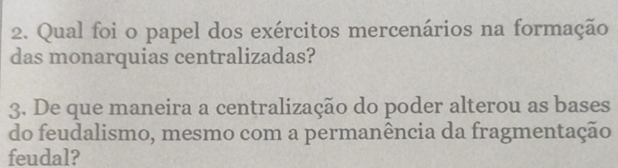 Qual foi o papel dos exércitos mercenários na formação 
das monarquias centralizadas? 
3. De que maneira a centralização do poder alterou as bases 
do feudalismo, mesmo com a permanência da fragmentação 
feudal?