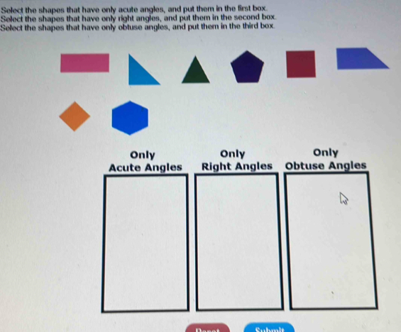 Select the shapes that have only acute angles, and put them in the first box.
Select the shapes that have only right angles, and put them in the second box.
Select the shapes that have only obtuse angles, and put them in the third box.
Only Only Only
Acute Angles Right Angles Obtuse Angles