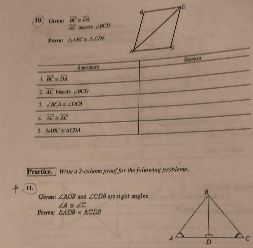 10.) Given: overline BC≌ overline DA
overline AC bisects ∠ BCD
Prove: △ ABC≌ △ CDA
Reason 
Statement 
1. overline BC≌ overline DA
2. overline AC bisects ∠ BCD
3. ∠ BCA≌ ∠ DCA
4. overline AC≌ overline AC
5. △ ABC≌ △ CDA
Practice. Write a 2-column proof for the following problems. 
11. 
Given: ∠ ADB and ∠ CDB are right angles
∠ A≌ ∠ C
Prove: △ ADB=△ CDB