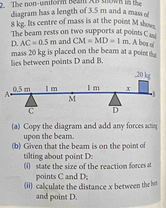 The non-uniform Beam AB shown in the 
diagram has a length of 3.5 m and a mass of
8 kg. Its centre of mass is at the point M shown. 
The beam rests on two supports at points C and 
D. AC=0.5m and CM=MD=1m. A box of 
mass 20 kg is placed on the beam at a point that 
lies between points D and B. 
(a) Copy the diagram and add any forces acting 
upon the beam. 
(b) Given that the beam is on the point of 
tilting about point D : 
(i) state the size of the reaction forces at 
points C and D; 
(ii) calculate the distance x between the box 
and point D.