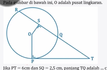 Pada gambar di bawah ini, O adalah pusat lingkaran. 
Jika PT=6cm dan SQ=2,5cm , panjang TQ adalah ... c