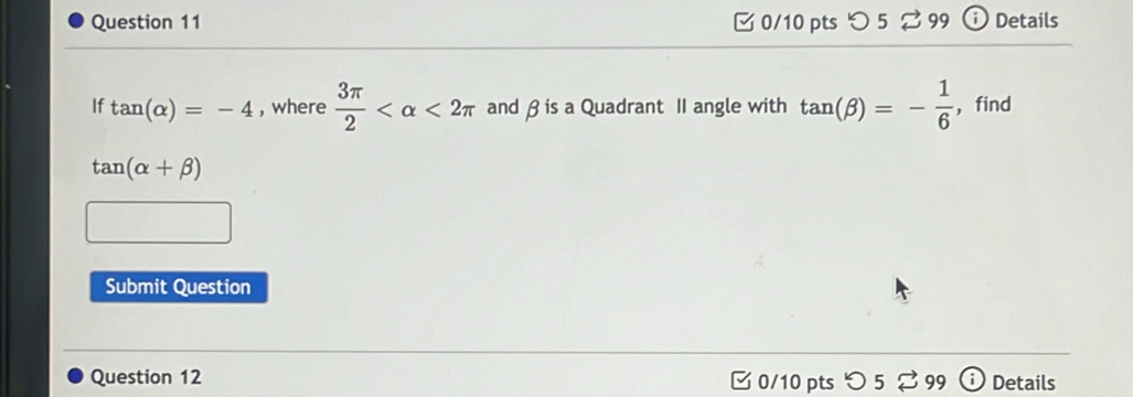 つ 5 3 99 Details 
If tan (alpha )=-4 , where  3π /2  <2π and β is a Quadrant II angle with tan (beta )=- 1/6  ，find
tan (alpha +beta )
Submit Question 
Question 12 0/10 pts つ 5 99 Details