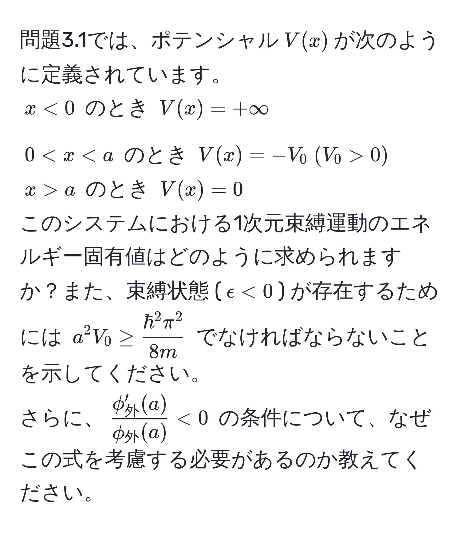 問題3.1では、ポテンシャル$V(x)$が次のように定義されています。  
$x < 0$ のとき $V(x) = +∈fty$  
$0 < x  0)$  
$x > a$ のとき $V(x) = 0$  
このシステムにおける1次元束縛運動のエネルギー固有値はどのように求められますか？また、束縛状態 ($epsilon < 0$) が存在するためには $a^(2 V_0 ≥ frachbar^2 π^2)8m$ でなければならないことを示してください。  
さらに、$fracphi_外'(a)phi_外(a) < 0$ の条件について、なぜこの式を考慮する必要があるのか教えてください。