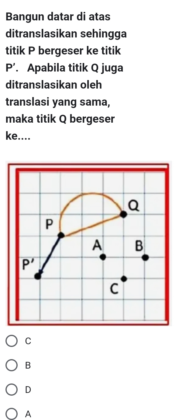 Bangun datar di atas
ditranslasikan sehingga
titik P bergeser ke titik
P'. Apabila titik Q juga
ditranslasikan oleh
translasi yang sama,
maka titik Q bergeser
ke....
C
B
D
A