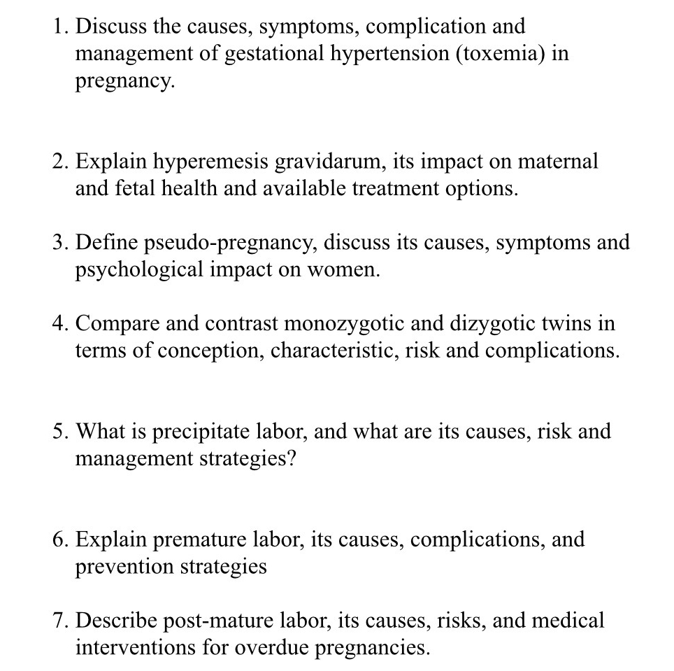 Discuss the causes, symptoms, complication and 
management of gestational hypertension (toxemia) in 
pregnancy. 
2. Explain hyperemesis gravidarum, its impact on maternal 
and fetal health and available treatment options. 
3. Define pseudo-pregnancy, discuss its causes, symptoms and 
psychological impact on women. 
4. Compare and contrast monozygotic and dizygotic twins in 
terms of conception, characteristic, risk and complications. 
5. What is precipitate labor, and what are its causes, risk and 
management strategies? 
6. Explain premature labor, its causes, complications, and 
prevention strategies 
7. Describe post-mature labor, its causes, risks, and medical 
interventions for overdue pregnancies.