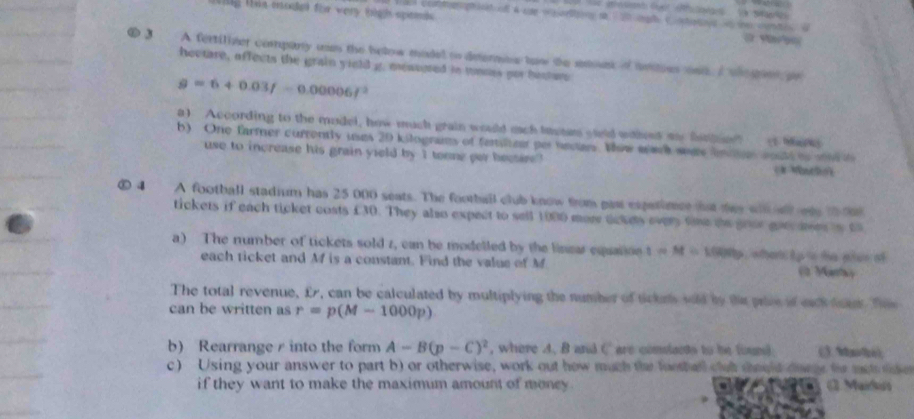 Tng the motel for very tigh spemds 
Comagh iat al A se w atng t 20 g C ots e cnt ( 
⑥ 3 A fertiliver compary uam the below madel to determes taw the smunk of antoes nd I we gns pr 
hectare, affects the grain yield g. measored in tones por besture
g=6+0.03f-0.00006f^2
a) According to the mudel, how much grain would mach tase sield wohet me fitier" 
b) One farmer currently uses 20 kilograms of femtilizar por necian. Wow aarh wee lmon woutd to wnd (1 Ma 
use to increase his grain yield by I tonne per bectire 
⑤ 4 A football stadium has 25 000 seats. The football club know from past expatimce hat tey wil al one t0t 
tickets if each ticket costs £30. They also expect to sell 1000 mor dckes every tme te gour gon en is t 
a) The number of tickets sold z, can be modelled by the linear equation 1=M=1000b eher tp ts te ptus of 
each ticket and Mf is a constant. Find the valus of M ( Men) 
The total revenue, £r, can be calculated by multiplying the number of tickn sold by the plee of eack tae Te 
can be written as r=p(M-1000p)
b) Rearrange r into the form A-B(p-C)^2 , where A. B and C are conslacts to be foun) (3.M?; 
c) Using your answer to part b) or otherwise, work out how much the foothell clut should dare te met lse 
if they want to make the maximum amount of money . (1. Mairus