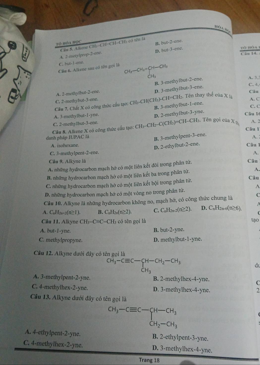 Hòa Họa
Tô Hòa HọC
Câu 5. Alkene CH₃-CH=CH-CH₃ có tên là
A. 2-metylprop-2-ene. B. but-2-ene.
D. but-3-ene.
tó hòa1
Câu 14.
C. but-I-ene.
Câu 6. Alkene sau có tên gọi là
CHr ) CH I_2=CH-C H3
CH_3
B. 3-methylbut-2-ene.
A. 3,3
C. 4.
A. 2-methylbut-2-ene.
D. 3-methylbut-3-ene.
Câu
C. 2-methybut-3-ene.
Câu 7. Chất X có công thức cấu tạo: CH₃-CH(CH₃)-CH=CH₂. Tên thay thể của X là
A. C
B. 3-methylbut-1-ene.
C. C
A. 3-methylbut-1-yne.
D. 2-methylbut-3-yne.
Câu 16
C. 2-methylbut-3-ene.
Cầu 8. Alkene X có công thức cấu tạo: CH3-CH₂-C(CH₃)=CH-CH₃. Tên gọi của X ử A. 2
Câu 1
B. 3-methylpent-3-ene.
danh pháp IUPAC là A.
A. isohexane. Câu 1
D. 2-ethylbut-2-ene.
C. 3-methylpent-2-ene. A.
Câu 9. Alkyne là Câu
A. những hydrocarbon mạch hở có một liên kết đôi trong phân tử.
B. những hydrocarbon mạch hở có một liên kết ba trong phân tử. A.
Câu
C. những hydrocarbon mạch hở có một liên kết bội trong phân tử.
A
D. những hydrocarbon mạch hở có một vòng no trong phân tử.
Câu 10. Alkyne là những hydrocarbon không no, mạch hở, có công thức chung là C
a
A. C_nH_2n+2(n≥ 1). B. C_nH_2n(n≥ 2). C. C_nH_2n-2(n≥ 2). D. C_nH_2n. 6(n≥ 6).

Câu 11. Alkyne CH_3-Cequiv C-CH_3 có tên gọi là tạo
A. but-1-yne. B. but-2-yne.
C. methylpropyne. D. methylbut-1-yne.
Câu 12. Alkyne đưới đây có tên gọi là
CH_3-Cequiv C-CH-CH_2-CH_3
du
dot CH_3
A. 3-methylpent-2-yne. B. 2-methylhex-4-yne.
C
C. 4-methylhex-2-yne. D. 3-methylhex-4-yne.
2
Câu 13. Alkyne dưới đây có tên gọi là
CH_3-Cequiv C-C-CH_3 CH_2-CH_3
A. 4-ethylpent-2-yne. B. 2-ethylpent-3-yne.
C. 4-methylhex-2-yne. D. 3-methylhex-4-yne.
Trang 18