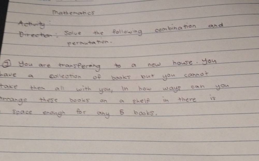 mathemortics 
Actoity 
trecten: solve the following combination and 
permutation. 
③ you are transferning to a new house. you 
have a collection of books but you cannot 
take them all with you, In how ways can you 
arrange these books on a shelf in there is 
space enough for any 5 books.