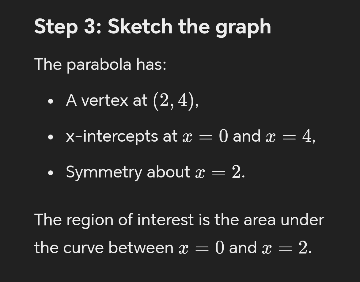 Sketch the graph 
The parabola has: 
A vertex at (2,4), 
x-intercepts at x=0 and x=4, 
Symmetry about x=2. 
The region of interest is the area under 
the curve between x=0 and x=2.