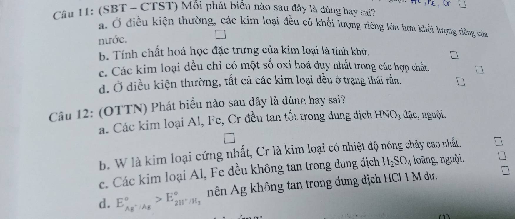 (SBT - CTST) Mỗi phát biểu nào sau đây là đúng hay sai?
a. Ở điều kiện thường, các kim loại đều có khối lượng riêng lớn hơn khối lượng riêng của
nước.
b. Tính chất hoá học đặc trưng của kim loại là tính khử.
c. Các kim loại đều chỉ có một số oxi hoá duy nhất trong các hợp chất.
d. Ở điều kiện thường, tất cả các kim loại đều ở trạng thái rắn.
Câu 12: (OTTN) Phát biểu nào sau đây là đúng hay sai?
a. Các kim loại Al, Fe, Cr đều tan tốt trong dung dịch HNO₃ đặc, nguội.
b. W là kim loại cứng nhất, Cr là kim loại có nhiệt độ nóng chảy cao nhất.
c. Các kim loại Al, Fe đều không tan trong dung dịch H_2SO_4 loãng, nguội.
d. E_Ag^+/Ag^circ >E_2H^+/H_2^circ  nên Ag không tan trong dung dịch HCl 1 M dư.