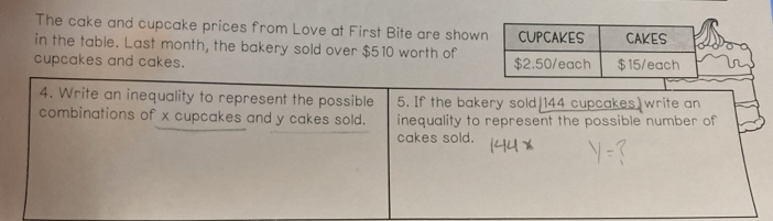 The cake and cupcake prices from Love at First Bite are show 
in the table. Last month, the bakery sold over $510 worth of 
cupcakes and cakes. 
4. Write an inequality to represent the possible 5. If the bakery sold 144 cupcakes write an 
combinations of x cupcakes and y cakes sold. inequality to represent the possible number of 
cakes sold.