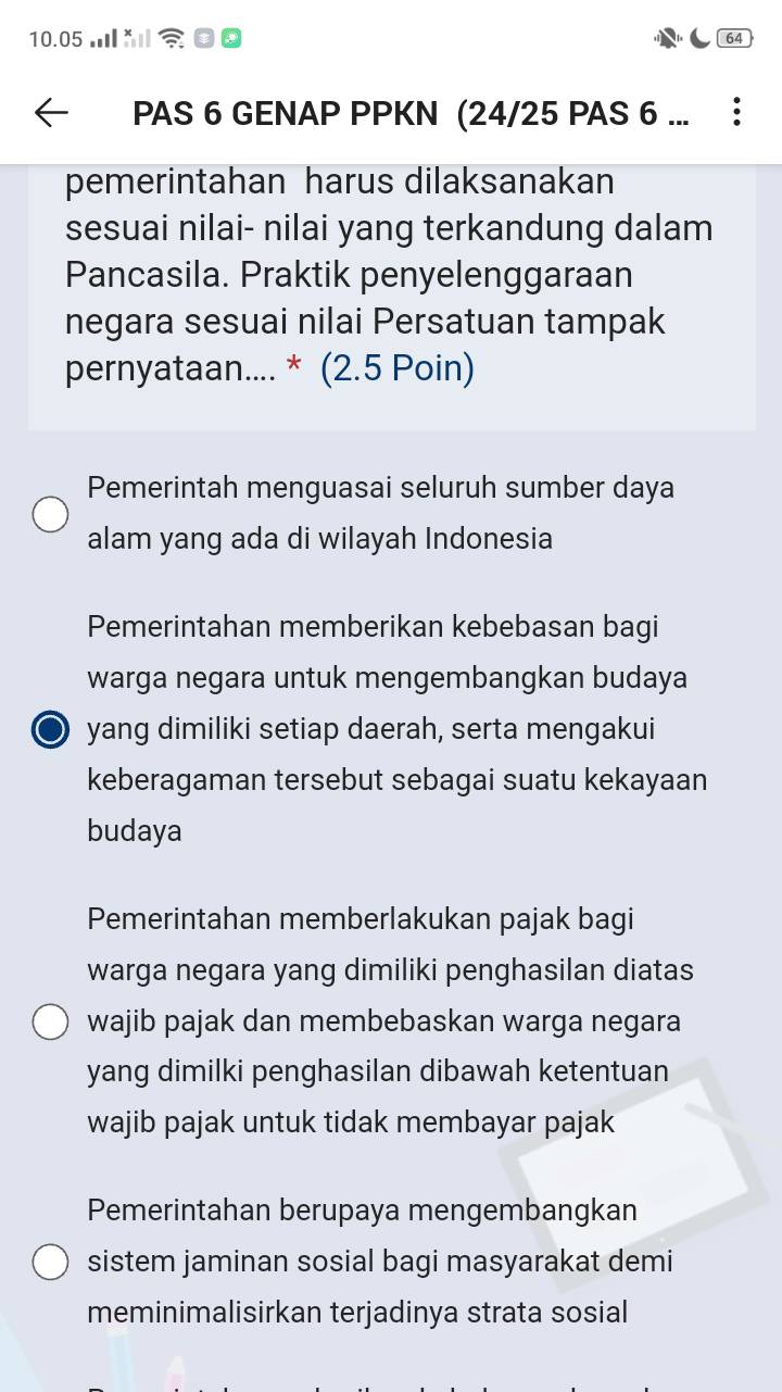 10.05 m
64
PAS 6 GENAP PPKN (24/25 PAS 6 ...
pemerintahan harus dilaksanakan
sesuai nilai- nilai yang terkandung dalam
Pancasila. Praktik penyelenggaraan
negara sesuai nilai Persatuan tampak
pernyataan.... * (2.5 Poin)
Pemerintah menguasai seluruh sumber daya
alam yang ada di wilayah Indonesia
Pemerintahan memberikan kebebasan bagi
warga negara untuk mengembangkan budaya
a yang dimiliki setiap daerah, serta mengakui
keberagaman tersebut sebagai suatu kekayaan
budaya
Pemerintahan memberlakukan pajak bagi
warga negara yang dimiliki penghasilan diatas
wajib pajak dan membebaskan warga negara
yang dimilki penghasilan dibawah ketentuan
wajib pajak untuk tidak membayar pajak
Pemerintahan berupaya mengembangkan
sistem jaminan sosial bagi masyarakat demi
meminimalisirkan terjadinya strata sosial