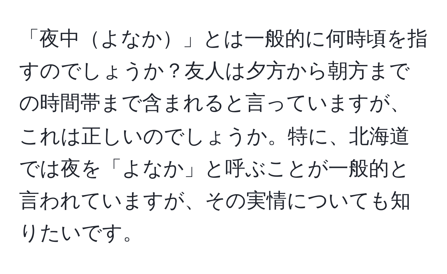 「夜中よなか」とは一般的に何時頃を指すのでしょうか？友人は夕方から朝方までの時間帯まで含まれると言っていますが、これは正しいのでしょうか。特に、北海道では夜を「よなか」と呼ぶことが一般的と言われていますが、その実情についても知りたいです。