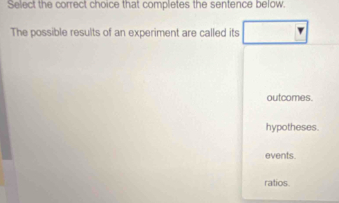 Select the correct choice that completes the sentence below.
The possible results of an experiment are called its
outcomes.
hypotheses.
events.
ratios.