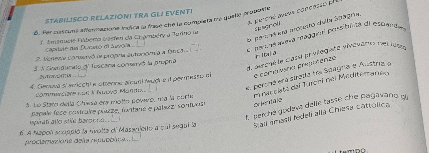 a. perché aveva concesso pr
STABILISCO RELAZIONI TRA GLI EVENTI
6. Per ciascuna affermazione indica la frase che la completa tra quelle proposte
spagnoli
b. perché era protetto dalla Spagna
1. Emanuele Filiberto trasferì da Chambéry a Torino la
capitale del Ducato di Savoia... | 
2. Venezia conservò la propria autonomia a fatica... □ .
c. perché aveva maggiori possibilità di espanders
in Italia.
d. perché le classi privilegiate vivevano nel lusso
3. Il Granducato di Toscana conservò la propria
e compivano prepotenze.
e. perché era stretta tra Spagna e Austria e
autonomia... □ 
4. Genova si arricchì e ottenne alcuni feudi e il permesso di
minacciata dai Turchi nel Mediterraneo
commerciare con il Nuovo Mondo... □ 
5. Lo Stato della Chiesa era molto povero, ma la corte
papale fece costruire piazze, fontane e palazzi sontuosi
orientale.
ispirati allo stile barocco...
f. perché godeva delle tasse che pagavano gli
Stati rimasti fedeli alla Chiesa cattolica
6. A Napoli scoppiò la rivolta di Masaniello a cui seguì la
proclamazione della repubblica... □