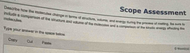 Scope Assessment 
Deacribe how the molecutes change in tarms of structure, volume, and enertgy during the process of metting. Be sure to 
molecules 
include a compenson of the structure and volume of the molecutes and a comperison of the kinetas energy affecting the 
Type your answer in the space below 
Copy Cu Paste 
0 Wond(s)