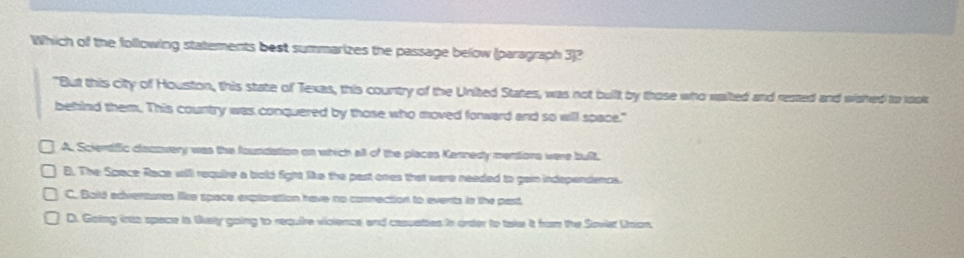 Which of the following statements best summarizes the passage below (paragraph 3)?
"But this city of Houston, this state of Texas, this country of the United States, was not buillt by those who waited and rested and wahed to look
behind them. This country was conquered by those who moved forward and so will space."
A. Sciendific diacovery was the foundation on which all of the places Kannedy mentions were built.
B. The Space Race will require a bold fight like the past ones that were needed to gain independencs.
C. Bald edvertures like space exptoration have no commection to events in the past
D. Going into space in lively going to require vioience and casuaties in order to take it ham the Soviet Unan,