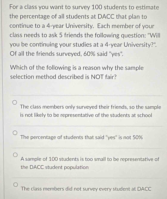 For a class you want to survey 100 students to estimate
the percentage of all students at DACC that plan to
continue to a 4-year University. Each member of your
class needs to ask 5 friends the following question: "Will
you be continuing your studies at a 4-year University?".
Of all the friends surveyed, 60% said "yes".
Which of the following is a reason why the sample
selection method described is NOT fair?
The class members only surveyed their friends, so the sample
is not likely to be representative of the students at school
The percentage of students that said "yes" is not 50%
A sample of 100 students is too small to be representative of
the DACC student population
The class members did not survey every student at DACC