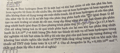 số có nghĩa)
§121)5 
Ví dụ 8: Bom hydrogen (bom H) là một loại vũ khí hạt nhân có sức tàn phá lớn hơn 
bom nguyên tử (bom A) rất nhiều lần, dù hiện nay cả bom hydrogen và bom nguyên tử 
đều không được sử dụng trong các cuộc chiến tranh. Sở dĩ bom hydrogen có sức tàn phá 
lớn như vậy là do nó là sự kết hợp của phản ứng phân hạch của 
tao ra môi trường có nhiệt độ rất cao, cung cấp động năng cho các hạt tham gia phản _(92)^(235)U (giai đoạn 1) để 
ứng nhiệt hạch (giai đoạn 2) theo phương trình phản ứng 
Giả sử năng lượng toả ra từ quá trình phân hạch còn lại sau khi tạo phản ứng nhiệt _1^(2H+_1^3H^2)-_2^(4He+_0^1n+17 ,6 MeV. 
hạch là 2,8.10^10) T và khối lượng :He được tạo thành từ một vụ nổ bom hydrogen trong 
thí nghiệm vũ khí hạt nhân là 200 g thì sức tàn phá của quả bom này tương đương với 
khoảng bao nhiêu nghìn tấn thuốc nổ TNT? Biết rằng năng lượng toả ra khi một tấn 
thuốc nổ TNT cháy hoàn toàn là 4,2.10^9J. Cho số Avogadro là N_Aapprox 6,022.10^(23)mol^(-1). 
(Kết quả được lấy đến 3 chữ số có nghĩa)