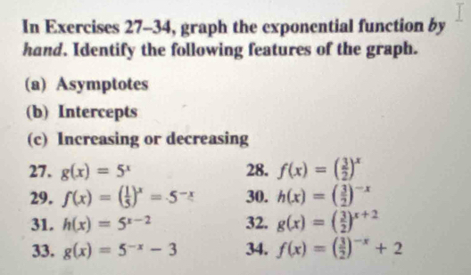 In Exercises 27-34, graph the exponential function by 
hand. Identify the following features of the graph. 
(a) Asymptotes 
(b) Intercepts 
(c) Increasing or decreasing 
27. g(x)=5^x 28. f(x)=( 3/2 )^x
29. f(x)=( 1/5 )^x=.5^(-x) 30. h(x)=( 3/2 )^-x
31. h(x)=5^(x-2) 32. g(x)=( 3/2 )^x+2
33. g(x)=5^(-x)-3 34. f(x)=( 3/2 )^-x+2