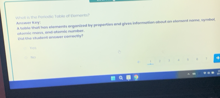 What is the Periodic Table of Elements?
Answer Key:
A table that has elements organized by properties and gives information about an element name, symbel,
atomic mass, and atomic number.
Did the student answer correctly?
Yes
No
2 3 -1 0 7