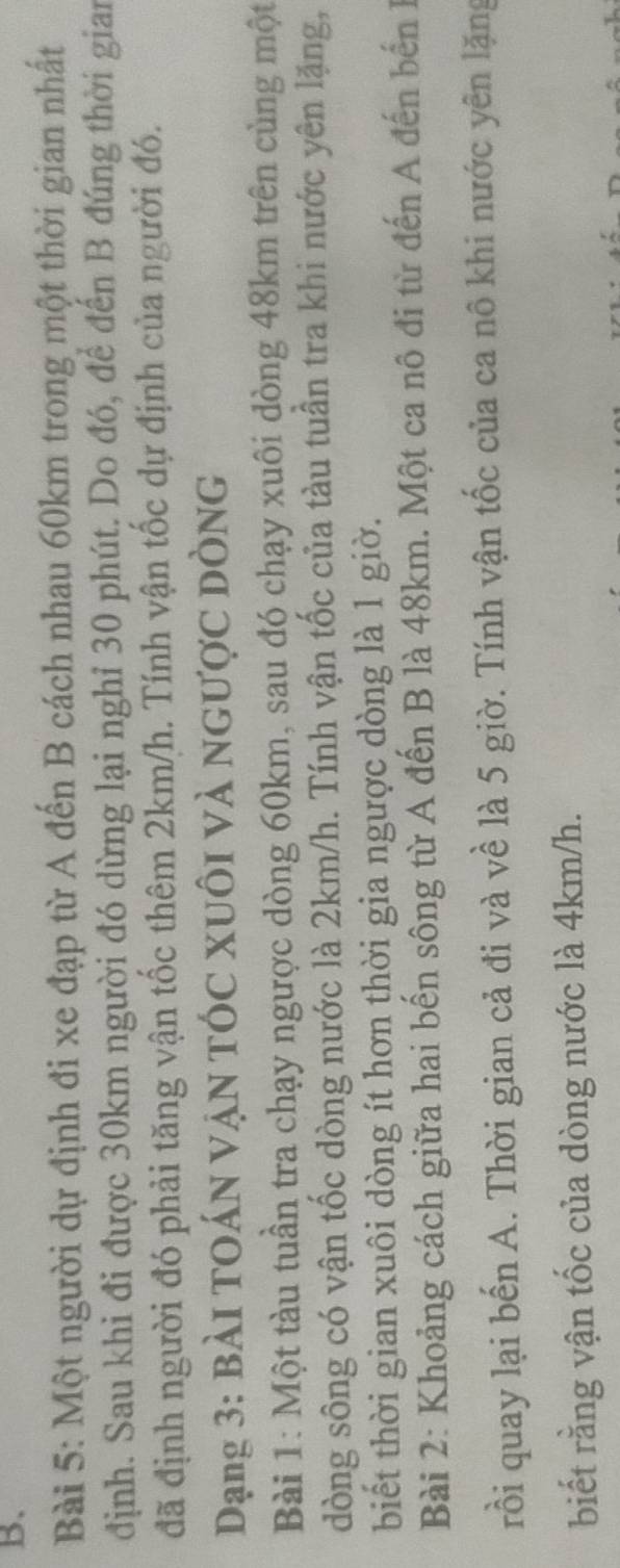 Một người dự định đi xe đạp từ A đến B cách nhau 60km trong một thời gian nhất 
định. Sau khi đi được 30km người đó dừng lại nghỉ 30 phút. Do đó, để đến B đúng thời gian 
đã định người đó phải tăng vận tốc thêm 2km/h. Tính vận tốc dự định của người đó. 
Dạng 3: Bài TOáN VậN TÓc XUôi và ngược dòng 
Bài 1: Một tàu tuần tra chạy ngược dòng 60km, sau đó chạy xuôi dòng 48km trên cùng một 
dòng sông có vận tốc dòng nước là 2km/h. Tính vận tốc của tàu tuần tra khi nước yên lặng, 
biết thời gian xuôi dòng ít hơn thời gia ngược dòng là 1 giờ. 
Bài 2: Khoảng cách giữa hai bến sông từ A đến B là 48km. Một ca nô đi từ đến A đến bến 1 
rồi quay lại bến A. Thời gian cả đi và về là 5 giờ. Tính vận tốc của ca nô khi nước yên lặng 
biết rằng vận tốc của dòng nước là 4km/h.