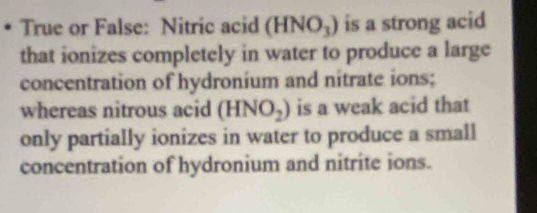 True or False: Nitric acid (HNO_3) is a strong acid 
that ionizes completely in water to produce a large 
concentration of hydronium and nitrate ions; 
whereas nitrous acid (HNO_2) is a weak acid that 
only partially ionizes in water to produce a small 
concentration of hydronium and nitrite ions.