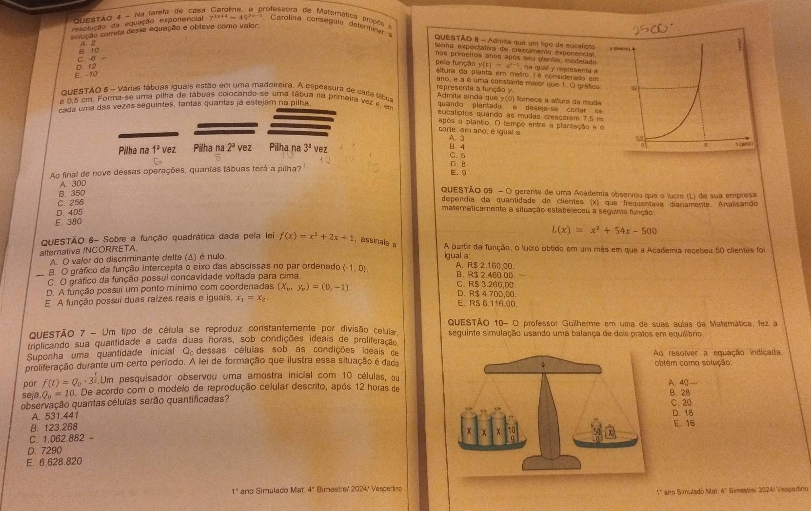 Na tarefa de casa professora de Matemática propõs  
resolução da equação exponencial 7^(3x+4)=49^(2x-3) Carolina conseguiu determinar 
colução correta dessa equação e obteve como valor.
QUESTÃO 8 - Admita que um tipo de eucalipto
A. 2
B. 10
tenha expectativa de crescimento exponencial.
C. -6
nos primeiros anos após seu plantio, modelado
pela função
D. 12 y(t)=a^(t-1) na qual y representa a
E. -10
altura da planta em metro, é é considerado em
ano, e a é uma constante maior que 1. O gráfico
representa a função y
QUESTÃO 5 - Várias tábuas iguais estão em uma madeireira. A espessura de cada tábua Admita ainda que y(0) forece a altura da muda
cada uma das vezes seguintes, tantas quantas já estejam na pilha.
é 0,5 cm. Forma-se uma pilha de tábuas colocando-se uma tábua na primeira vez e, em eucaliptos quando as mudas crescerem 7.5 m
quando plantada, e deseja-se cortar os
após o plantio. O tempo entre a plantação e 
corte, em ano, é igual a
A. 3
B. 4
Pilha na 1^avez Pilha na 2^avez Pilha na 3^a vez
C. 5
Ao final de nove dessas operações, quantas tábuas terá a pilha?
D. 8
E. 9
A. 300 QUESTÃO 09 - O gerente de uma Academia observou que o lucro (L) de sua empresa
B. 350 dependia da quantidade de clientes (x) que frequentava diariamente. Analisando
C. 256
D. 405
matematicamente a situação estabeleceu a seguinte função:
E. 380
L(x)=x^2+54x-500
QUESTÃO 6- Sobre a função quadrática dada pela lei f(x)=x^2+2x+1 ,assinale A partir da função, o lucro obtido em um mês em que a Academia recebeu 50 clientes foi
alternativa INCORRETA.
A. O valor do discriminante delta (Δ) é nulo
igual a:
A. R$ 2.160,00.
B. O gráfico da função intercepta o eixo das abscissas no par ordenado B. R$ 2.460.00.
_C. O gráfico da função possui concavidade voltada para cima. (-1,0).
D. A função possui um ponto mínimo com coordenadas (X_v,y_v)=(0,-1).
C. R$ 3.260,00
D. R$ 4.700,00.
E. A função possui duas raízes reais e iguais, x_1=x_2 E. R$ 6.116,00.
QUESTÃO 10- O professor Guilherme em uma de suas aulas de Matemática, fez a
QUESTÃO 7 - Um tipo de célula se reproduz constantemente por divisão celular seguinte simulação usando uma balança de dois pratos em equilíbrio
triplicando sua quantidade a cada duas horas, sob condições ideais de proliferação
Suponha uma quantidade inicial Q_0 dessas células sob as condições ideais de
proliferação durante um certo período. A lei de formação que ilustra essa situação é dadao resolver a equação indicada
btém como solução:
por f(t)=Q_0· 3^(frac t)2.Um pesquisador observou uma amostra inicial com 10 células, ou
seja Q_0=10. De acordo com o modelo de reprodução celular descrito, após 12 horas de
B. 28
observação quantas células serão quantificadas? A. 40 C. 20
A. 531.441 D. 18
B. 123.268 E. 16
C. 1.06 2.882
D. 7290
E. 6.628.820
1° ano Simulado Mat. 4º Bimestre/ 2024/ Vespertino
1* ano Simulado Mat. 4" Bimestre/ 2024/ Vespertino