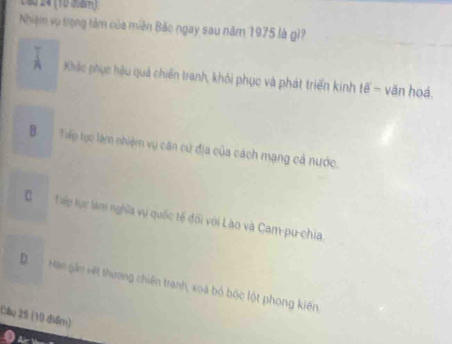 40 24 (10 0 4 )
Nhiệm vụ trọng tâm của miên Bảo ngay sau năm 1975 là gì?
A Khắc phục hậu quả chiến tranh, khôi phục và phát triển kinh tế - văn hoá.
B Tiếp tục làm nhiệm vụ căn cử địa của cách mạng cả nước.
C Tếp tực làm nghĩa vụ quốc tế đối với Lào và Cam-pu-chia,
D Man gần viết thương chiến tranh, xoa bỏ bộc lột phong kiến
(ầu 25 (10 điểm)