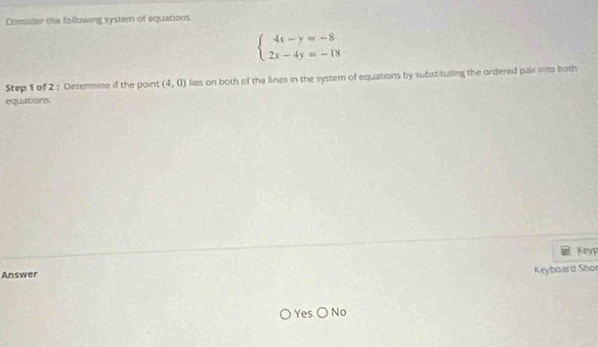 Consider the following system of equations.
beginarrayl 4x-y=-8 2x-4y=-18endarray.
Step 1 of 2 : Determine if the point (4,0) lies on both of the lines in the system of equations by substituting the ordered pair into both 
equations. 
Keyp 
Answer 
Keyboard Shor 
Yes