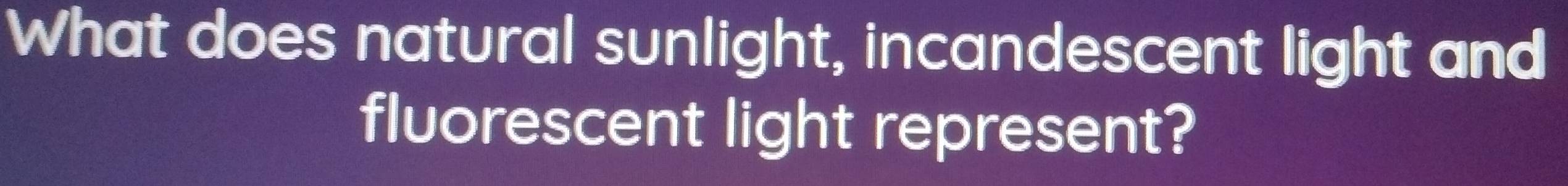 What does natural sunlight, incandescent light and 
fluorescent light represent?