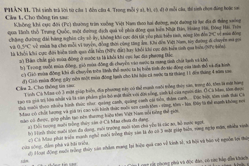 PHÀN II. Thí sinh trả lời từ cầu 1 đến câu 4. Trong mỗi ý a), b), c), d) ở mỗi câu, thí sinh chọn đúng hoặc sai.
Câu 1. Cho thông tin sau:
Không khí cực đới (Pc) thường tràn xuống Việt Nam theo hai đường, một đường từ lục địa đí thẳng xuống
qua lãnh thổ Trung Quốc, một đường dịch quá về phía đông qua biển Nhật Bản, Hoàng Hải, Đông Hải. Trên
chặng đường dài hàng nghĩn cây số ấy, không khí cực đới tắt yếu phải biến tính, nóng lên đến 2°C về mùa đōng
và 0.5°C vi mùa hạ cho mỗi vĩ tuyến, đồng thời cũng tăng ẩm. Khi đến Việt Nam, tùy đường đi chuyển mả gọi
là khối khi cực đới biến tính qua đất liền (NPc đất) hay khối khi cực đới biến tính qua biển (NPc biến).
a) Bản chất gió mùa đông ở nước ta là khối khi cực lục địa phương Bắc,
b) Trong suốt mùa đông, gió mùa đông di chuyển vào nước ta mang tính chất lạnh và khô.
c) Giỏ mùa đông khi đi chuyển trên lãnh thổ nước ta bị biển tính đo tác động của lãnh thổ và địa hình
d) Gió mùa đông gây nên một mùa đông lạnh cho khi hậu cả nước ta từ tháng 11 đến tháng 4 năm sau.
Câu 2, Cho thông tin sau:
Tỉnh Cà Mau có 3 mặt giáp biển, địa phương này có thể mạnh nuôi trồng thủy sản, trong đó, tôm là mặt hàng
tạo ra giá trị lớn nhất và là sản phẩm gần bó mật thiết với đời sống, sinh kể của người dân. Ở Cả Mau, tôm được
thà nuôi theo nhiều hình thức như: quảng canh, quảng canh cái tiến, thăm canh,... Đặc biệt, tôm sinh thái Cá
Mau có chất lượng và giá trị cao với hình thức nuôi xen canh tôm - rừng, tôm - lúa. Đây là thể mạnh không nơi
nào có được, góp phần tạo nên thương hiệu tôm Việt Nam nổi tiếng thể giới.
a) Đổi tượng nuôi trồng thủy sản ở Cả Mau chưa đa đạng.
b) Hình thức nuôi tôm đa dạng, môi trường nuôi tôm chủ yếu là các ao, hồ nước ngọt.
c) Cá Mau phát triển mạnh nghề nuôi trồng thủy sản là đo có 3 mặt giáp biển, rừng ngập mặn, nhiều vịnh
cửa sông, đầm phá và bãi triều.
d) Hoạt động nuôi trồng thủy sản nhằm mang lại hiệu quả cao về kinh tế, xã hội và báo vệ nguồn lợi thứy
sán
Cu Long rất phong phủ và độc đảo, có sức hắp dẫn khách