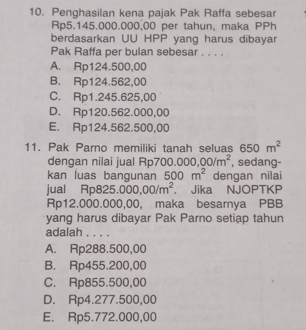 Penghasilan kena pajak Pak Raffa sebesar
Rp5.145.000.000,00 per tahun, maka PPh
berdasarkan UU HPP yang harus dibayar
Pak Raffa per bulan sebesar . . . .
A. Rp124.500,00
B. Rp124.562,00
C. Rp1.245.625,00
D. Rp120.562.000,00
E. Rp124.562.500,00
11. Pak Parno memiliki tanah seluas 650m^2
dengan nilai jual Rp7 00.000,00/m^2 , sedang-
kan luas bangunan 500m^2 dengan nilai
jual Rp 325.000,00/m^2. Jika NJOPTKP
Rp12 ( 000.000,00, maka besarnya PBB
yang harus dibayar Pak Parno setiap tahun
adalah . . . .
A. Rp288.500,00
B. Rp455.200,00
C. Rp855.500,00
D. Rp4.277.500,00
E. Rp5.772.000,00