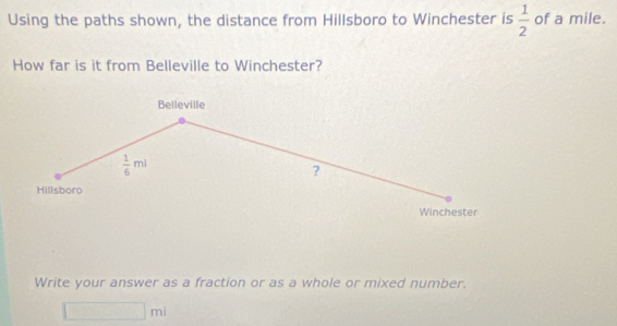 Using the paths shown, the distance from Hillsboro to Winchester is  1/2  of a mile. 
How far is it from Belleville to Winchester? 
Belleville
 1/6 mi
? 
Hillsboro 
Winchester 
Write your answer as a fraction or as a whole or mixed number. 
∴ △ ADC=∠ B=△ AB^ □ m