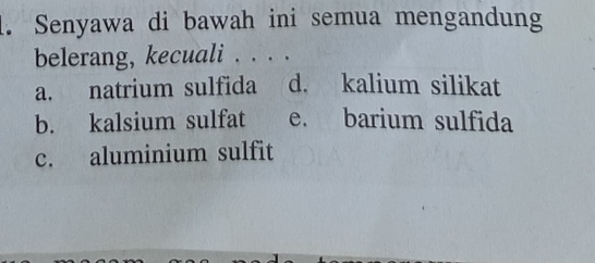 Senyawa di bawah ini semua mengandung
belerang, kecuali . . . .
a. natrium sulfida d. kalium silikat
b. kalsium sulfat e. barium sulfida
c. aluminium sulfit