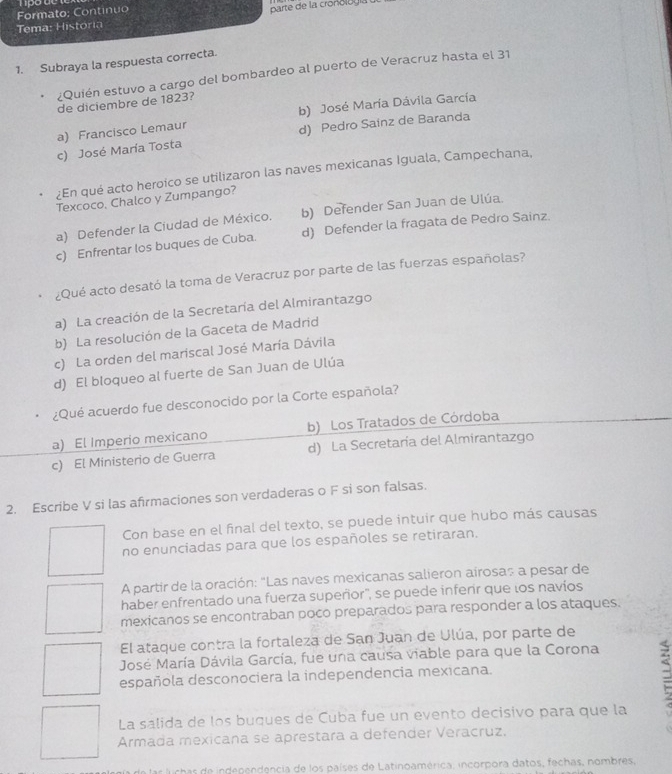 Formato: Continuo
parte de la crono l og 
Tema: H istoria
1. Subraya la respuesta correcta.
¿Quién estuvo a cargo del bombardeo al puerto de Veracruz hasta el 31
de diciembre de 1823?
b) José María Dávila García
a) Francisco Lemaur
c) José María Tosta d) Pedro Sainz de Baranda
¿En qué acto heroico se utilizaron las naves mexicanas Iguala, Campechana,
Texcoco, Chalco y Zumpango?
a) Defender la Ciudad de México. b) Defender San Juan de Ulúa.
c) Enfrentar los buques de Cuba. d) Defender la fragata de Pedro Sainz.
¿Qué acto desató la toma de Veracruz por parte de las fuerzas españolas?
a) La creación de la Secretaría del Almirantazgo
b) La resolución de la Gaceta de Madrid
c) La orden del mariscal José María Dávila
d) El bloqueo al fuerte de San Juan de Ulúa
¿Qué acuerdo fue desconocido por la Corte española?
a) El Imperio mexicano b) Los Tratados de Córdoba
c) El Ministerio de Guerra d) La Secretaría del Almirantazgo
2. Escribe V si las afırmaciones son verdaderas o F si son falsas.
Con base en el final del texto, se puede intuir que hubo más causas
no enunciadas para que los españoles se retiraran.
A partir de la oración: "Las naves mexicanas salieron airosas a pesar de
haber enfrentado una fuerza supeñor', se puede infenr que los navíos
mexicanos se encontraban poco preparados para responder a los ataques.
El ataque contra la fortaleza de San Juan de Ulúa, por parte de
José María Dávila García, fue una causa viable para que la Corona
española desconociera la independencia mexicana.
a
La salida de los buques de Cuba fue un evento decisivo para que la
Armada mexicana se aprestara a defender Veracruz.
or de indenendencia de los países de Latinoamérica, incorpora datos, fechas, nombres,