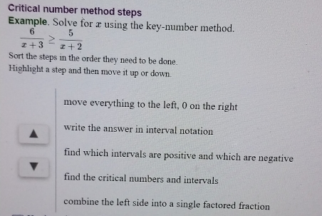 Critical number method steps
Example. Solve for xusing the key-number method.
 6/x+3 ≥  5/x+2 
Sort the steps in the order they need to be done.
Highlight a step and then move it up or down.
move everything to the left, 0 on the right
write the answer in interval notation
find which intervals are positive and which are negative
find the critical numbers and intervals
combine the left side into a single factored fraction