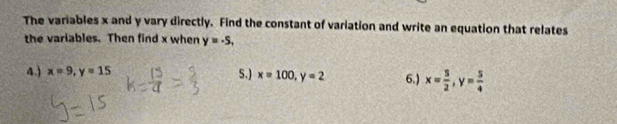 The variables x and y vary directly. Find the constant of variation and write an equation that relates
the variables. Then find x when y=-5,
4.) x=9, y=15 5.) x=100, y=2 6,) x= 3/2 , y= 5/4 