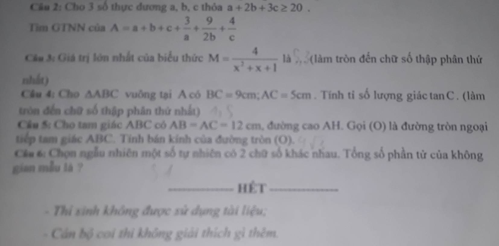 Cho 3 số thực dương a, b, c thỏa a+2b+3c≥ 20. 
Tìm GTNN của A=a+b+c+ 3/a + 9/2b + 4/c 
Cầu 3: Giá trị lớn nhất của biểu thức M= 4/x^2+x+1  là (làm tròn đến chữ số thập phân thứ 
nhất) 
Câu 4: Cho △ ABC vuông tại A có BC=9cm; AC=5cm. Tính tỉ số lượng giáctan C. (làm 
tròn đến chữ số thập phân thứ nhất) 
Cầu 5: Cho tam giác ABC có AB=AC=12cm đường cao AH. Gọi (O) là đường tròn ngoại 
tiếp tam giác ABC. Tính bán kính của đường tròn (O). 
Cầu 6: Chọn ngẫu nhiên một số tự nhiên có 2 chữ số khác nhau. Tổng số phần tử của không 
gian mẫu là ? 
_hét_ 
Thi sinh không được sử dụng tài liệu; 
Cán bộ coi thì không giải thích gì thêm.