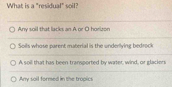 What is a "residual" soil?
Any soil that lacks an A or O horizon
Soils whose parent material is the underlying bedrock
A soil that has been transported by water, wind, or glaciers
Any soil formed in the tropics