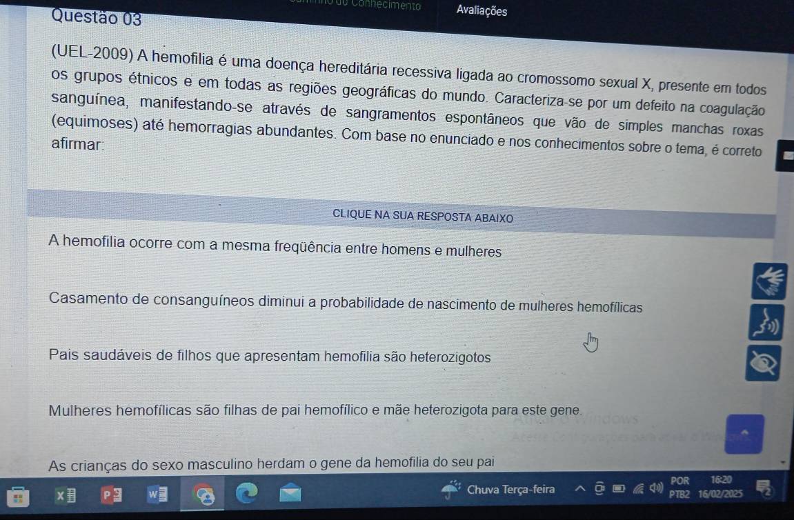 do Connecimento Avaliações
Questão 03
(UEL-2009) A hemofilia é uma doença hereditária recessiva ligada ao cromossomo sexual X, presente em todos
os grupos étnicos e em todas as regiões geográficas do mundo. Caracteriza-se por um defeito na coagulação
sanguínea, manifestando-se através de sangramentos espontâneos que vão de simples manchas roxas
(equimoses) até hemorragias abundantes. Com base no enunciado e nos conhecimentos sobre o tema, é correto
afirmar:
CLIQUE NA SUA RESPOSTA ABAIXO
A hemofília ocorre com a mesma freqüência entre homens e mulheres
Casamento de consanguíneos diminui a probabilidade de nascimento de mulheres hemofílicas
Pais saudáveis de filhos que apresentam hemofilia são heterozigotos
Mulheres hemofílicas são filhas de pai hemofílico e mãe heterozigota para este gene.
As crianças do sexo masculino herdam o gene da hemofilia do seu pai
Chuva Terça-feira