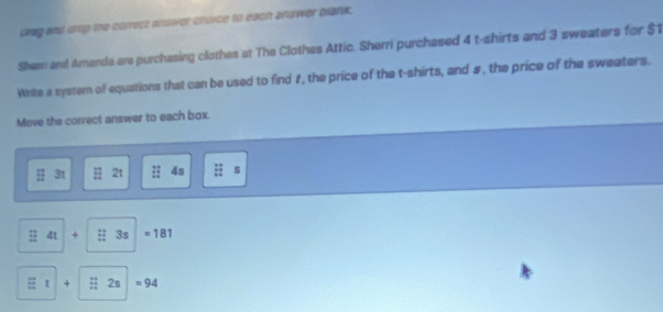 drag and ortp the correct answer chvice to each answer blank. 
Shem and Amanda are purchasing clothes at The Clothes Attic. Sherri purchased 4 t-shirts and 3 sweaters for $1
White a system of equations that can be used to find #, the price of the t-shirts, and s, the price of the sweaters. 
Move the correct answer to each box.
3t 2t 4s s
4t + : 3s =181
t + ;; 2s =94