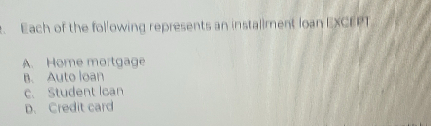 Each of the following represents an installment lean EXCEPT..
A. Home mortgage
B. Auto loan
c. Student loan
D. Credit card