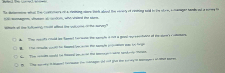 Select the correct aniswer
Te dettermine whalt the custormers of a clothing store think about the variety of clothing sold in the store, a manager hands out a survey to
200 teenagers, chosen at random, who visited the store.
Which ofl the following could affect the outcome of the survey?
The resuits could be flawed because the sample is not a good representation of the store's customers.
B. The resuits could be flawed because the sample population was too large.
C. The resuits could be flawed because the teenagers were randomly chosen.
D. The survey is based because the manager did not give the survey to teenagers at other stores.