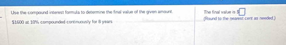 Use the compound interest formula to determine the final value of the given amount. The final value is
$1600 at 10% compounded continuously for 8 years (Round to the nearest cent as needed.)