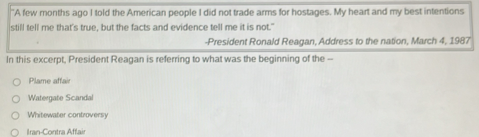 'A few months ago I told the American people I did not trade arms for hostages. My heart and my best intentions
still tell me that's true, but the facts and evidence tell me it is not."
-President Ronald Reagan, Address to the nation, March 4, 1987
In this excerpt, President Reagan is referring to what was the beginning of the --
Plame affair
Watergate Scandal
Whitewater controversy
Iran-Contra Affair