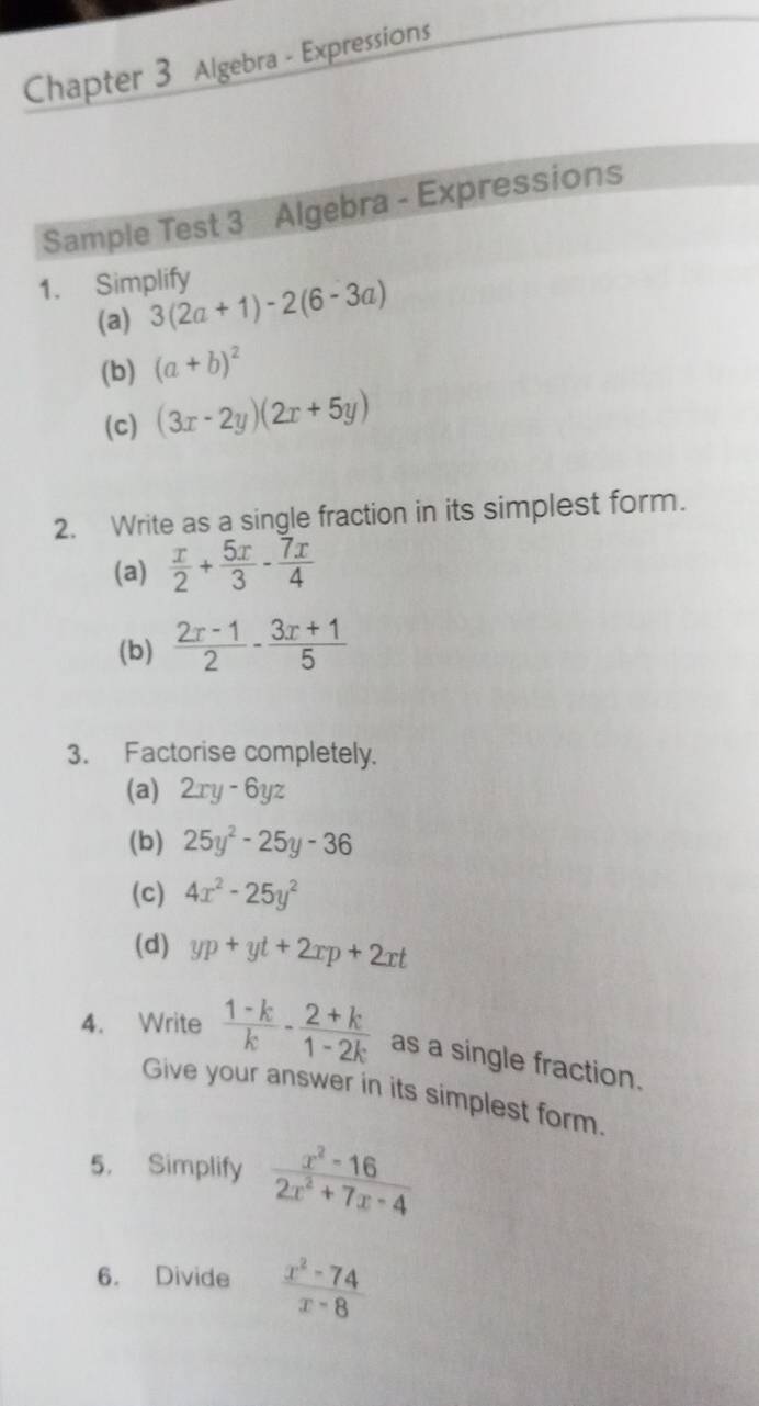 Chapter 3 Algebra - Expressions 
Sample Test 3 Algebra - Expressions 
1. Simplify 
(a) 3(2a+1)-2(6-3a)
(b) (a+b)^2
(c) (3x-2y)(2x+5y)
2. Write as a single fraction in its simplest form. 
(a)  x/2 + 5x/3 - 7x/4 
(b)  (2x-1)/2 - (3x+1)/5 
3. Factorise completely. 
(a) 2xy-6yz
(b) 25y^2-25y-36
(c) 4x^2-25y^2
(d) yp+yt+2xp+2xt
4. Write  (1-k)/k - (2+k)/1-2k  as a single fraction. 
Give your answer in its simplest form. 
5. Simplify  (x^2-16)/2x^2+7x-4 
6. Divide  (x^2-74)/x-8 